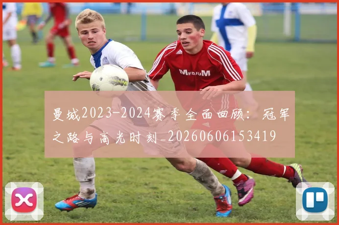 曼城2023-2024赛季全面回顾:冠军之路与高光时刻_20260606153419