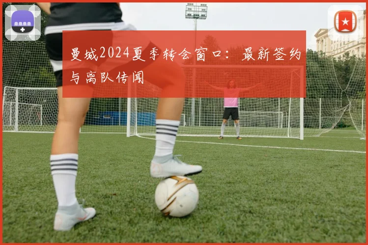 曼城2024夏季转会窗口：最新签约与离队传闻