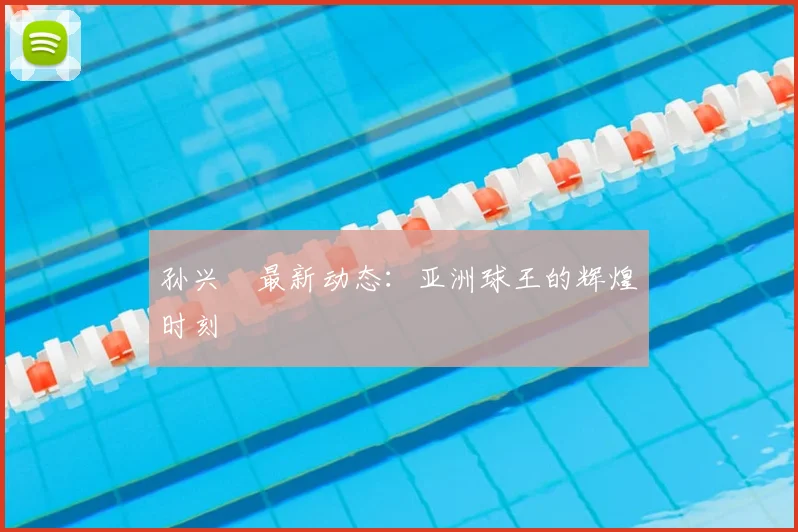 孙兴慜最新动态:亚洲球王的辉煌时刻