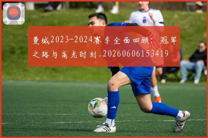 曼城2023-2024赛季全面回顾：冠军之路与高光时刻_20260606153419