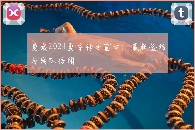 曼城2024夏季转会窗口：最新签约与离队传闻