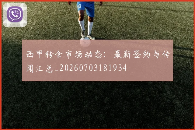 西甲转会市场动态:最新签约与传闻汇总_20260703181934