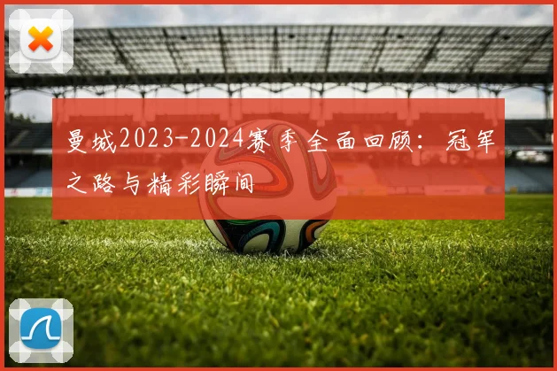 曼城2023-2024赛季全面回顾:冠军之路与精彩瞬间